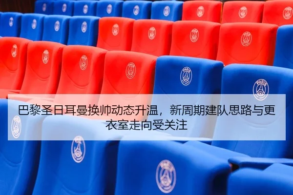 巴黎圣日耳曼换帅动态升温，新周期建队思路与更衣室走向受关注